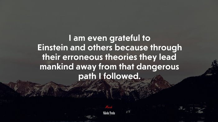 I am even grateful to Einstein and others because through their erroneous theories they lead mankind away from that dangerous path I followed. | Nikola Tesla quote