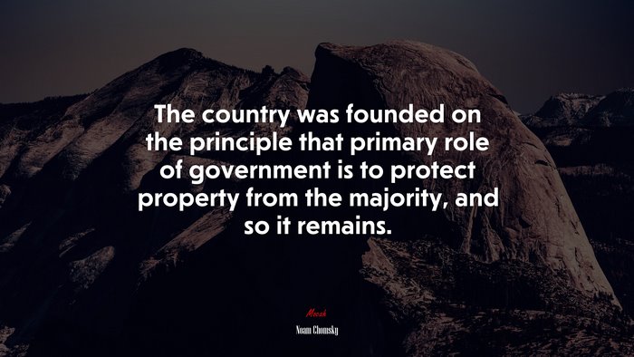 The country was founded on the principle that primary role of government is to protect property from the majority, and so it remains. | Noam Chomsky quote