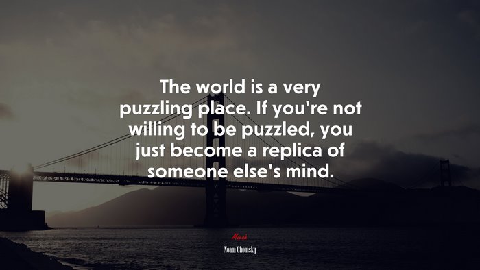 The world is a very puzzling place. If you’re not willing to be puzzled, you just become a replica of someone else’s mind. | Noam Chomsky quote