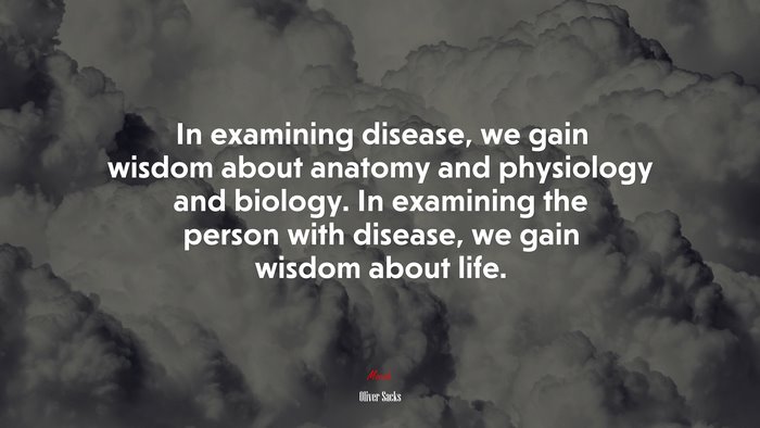 In examining disease, we gain wisdom about anatomy and physiology and biology. In examining the person with disease, we gain wisdom about life. | Oliver Sacks quote