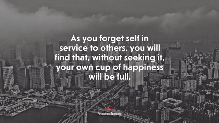 As you forget self in service to others, you will find that, without seeking it, your own cup of happiness will be full. | Paramahansa Yogananda quote