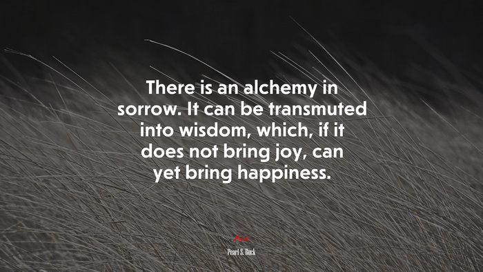 There is an alchemy in sorrow. It can be transmuted into wisdom, which, if it does not bring joy, can yet bring happiness. | Pearl S. Buck quote