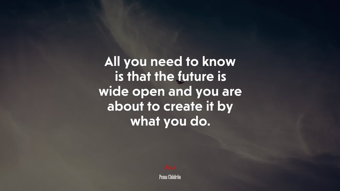 All you need to know is that the future is wide open and you are about to create it by what you do. | Pema Chödrön quote