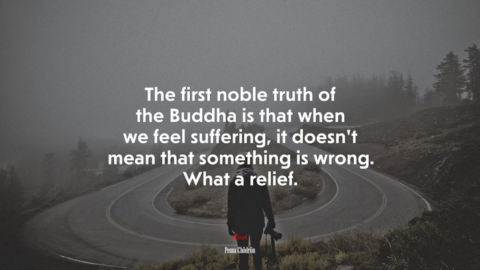 The first noble truth of the Buddha is that when we feel suffering, it doesn’t mean that something is wrong. What a relief. | Pema Chödrön quote