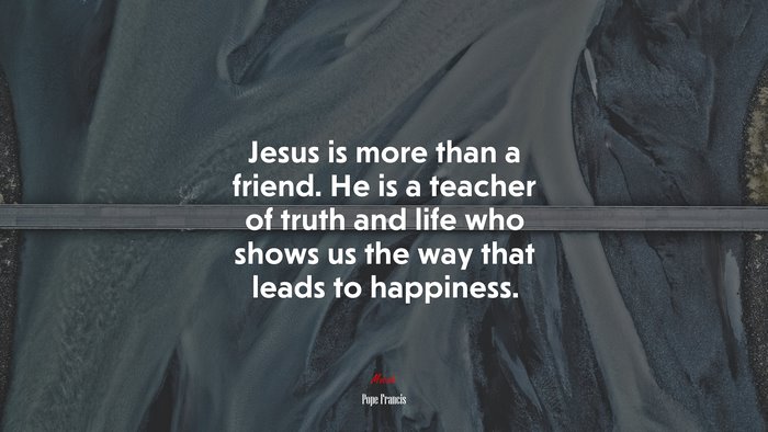 Jesus is more than a friend. He is a teacher of truth and life who shows us the way that leads to happiness. | Pope Francis quote