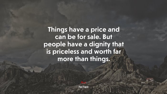 Things have a price and can be for sale. But people have a dignity that is priceless and worth far more than things. | Pope Francis quote