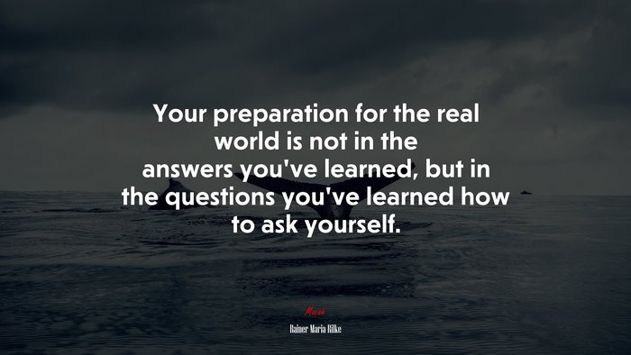 Your preparation for the real world is not in the answers you’ve learned, but in the questions you’ve learned how to ask yourself. | Rainer Maria Rilke quote