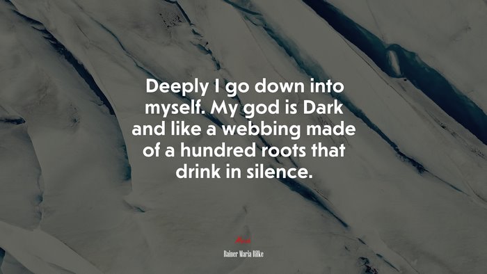 Deeply I go down into myself. My god is Dark and like a webbing made of a hundred roots that drink in silence. | Rainer Maria Rilke quote