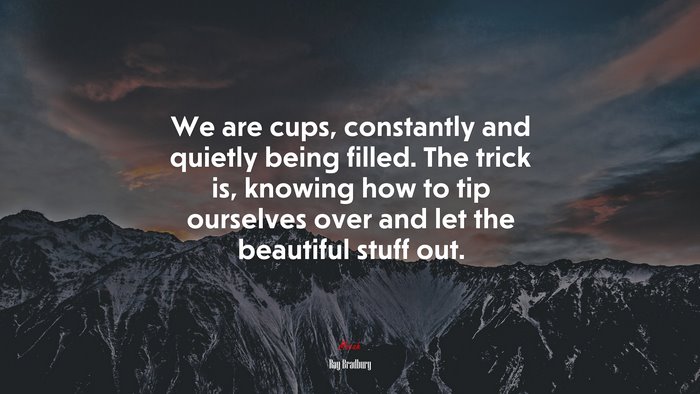 We are cups, constantly and quietly being filled. The trick is, knowing how to tip ourselves over and let the beautiful stuff out. | Ray Bradbury quote