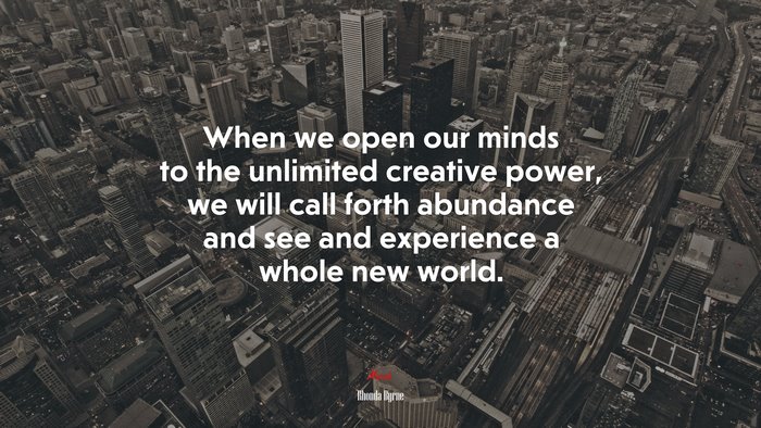 When we open our minds to the unlimited creative power, we will call forth abundance and see and experience a whole new world. | Rhonda Byrne quote