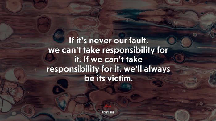 If it’s never our fault, we can’t take responsibility for it. If we can’t take responsibility for it, we’ll always be its victim. | Richard Bach quote
