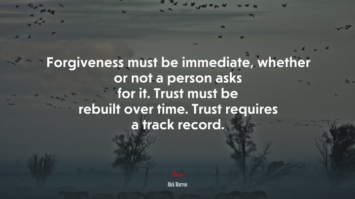 Forgiveness must be immediate, whether or not a person asks for it. Trust must be rebuilt over time. Trust requires a track record. | Rick Warren quote