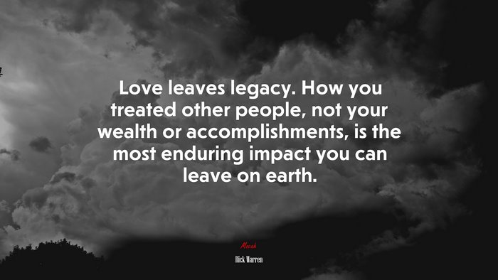 Love leaves legacy. How you treated other people, not your wealth or accomplishments, is the most enduring impact you can leave on earth. | Rick Warren quote