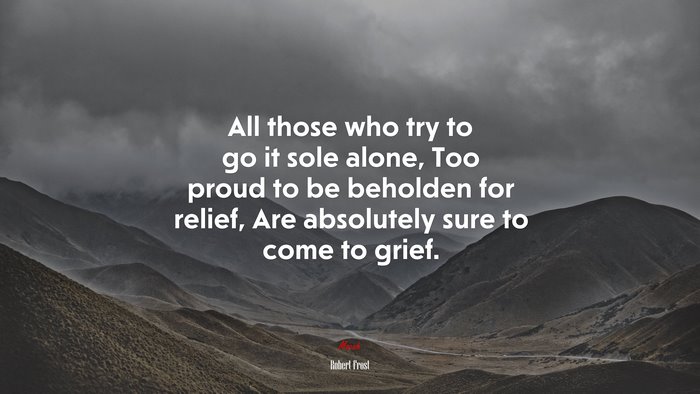 All those who try to go it sole alone, Too proud to be beholden for relief, Are absolutely sure to come to grief. | Robert Frost quote