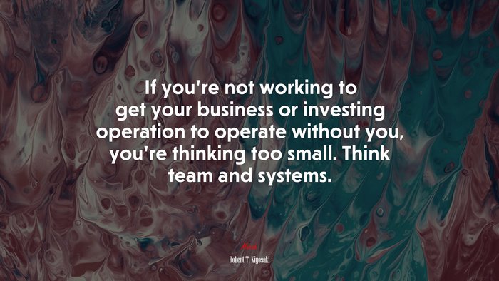If you’re not working to get your business or investing operation to operate without you, you’re thinking too small. Think team and systems. | Robert T. Kiyosaki quote