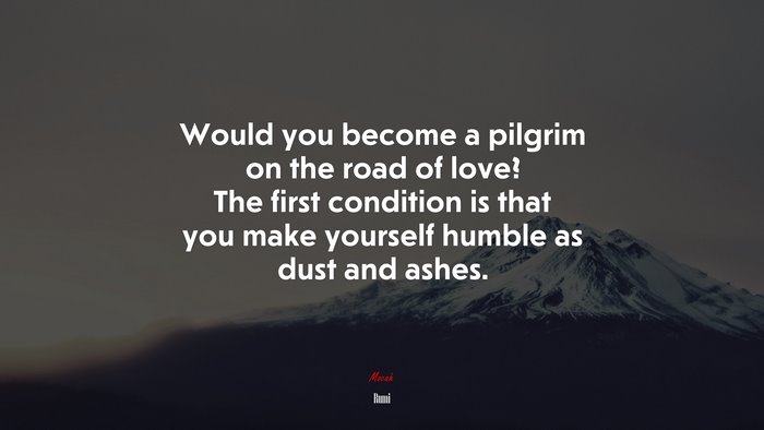 Would you become a pilgrim on the road of love? The first condition is that you make yourself humble as dust and ashes. | Rumi quote