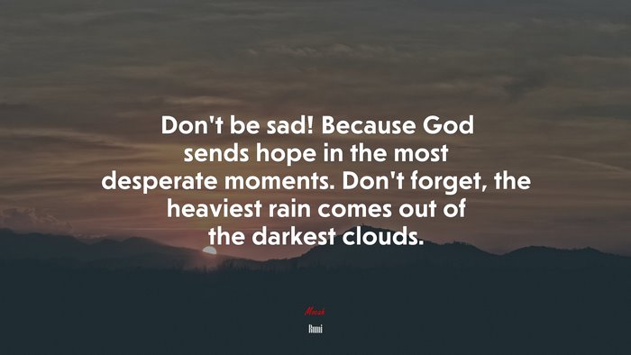 Don’t be sad! Because God sends hope in the most desperate moments. Don’t forget, the heaviest rain comes out of the darkest clouds. | Rumi quote