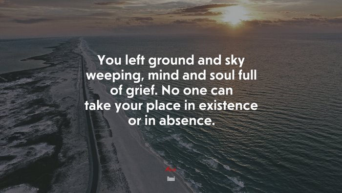 You left ground and sky weeping, mind and soul full of grief. No one can take your place in existence or in absence. | Rumi quote