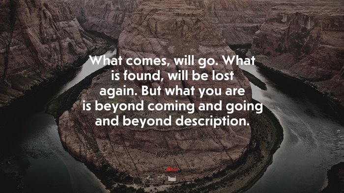 What comes, will go. What is found, will be lost again. But what you are is beyond coming and going and beyond description. | Rumi quote