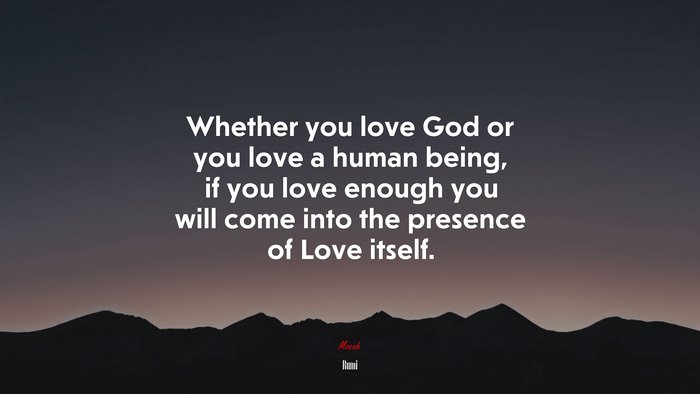 Whether you love God or you love a human being, if you love enough you will come into the presence of Love itself. | Rumi quote
