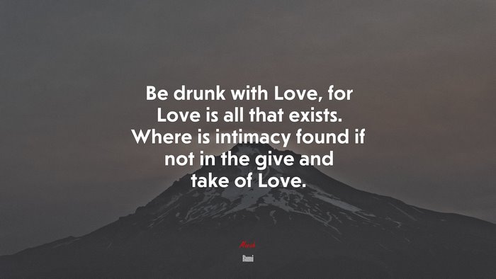 Be drunk with Love, for Love is all that exists. Where is intimacy found if not in the give and take of Love. | Rumi quote