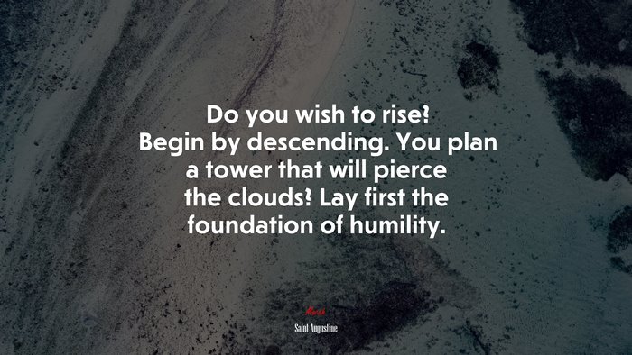 Do you wish to rise? Begin by descending. You plan a tower that will pierce the clouds? Lay first the foundation of humility. | Saint Augustine quote