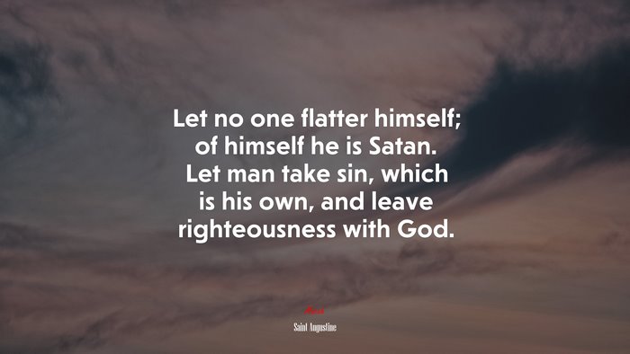 Let no one flatter himself; of himself he is Satan. Let man take sin, which is his own, and leave righteousness with God. | Saint Augustine quote