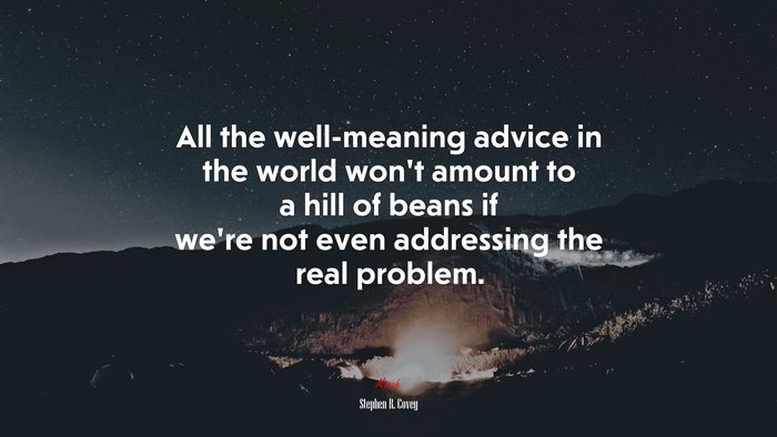 All the well-meaning advice in the world won’t amount to a hill of beans if we’re not even addressing the real problem. | Stephen R. Covey quote
