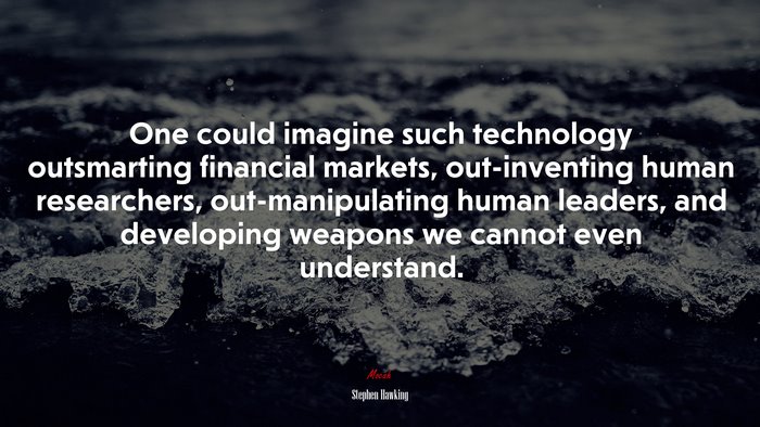 One could imagine such technology outsmarting financial markets, out-inventing human researchers, out-manipulating human leaders, and developing weapons we cannot even understand. | Stephen Hawking quote