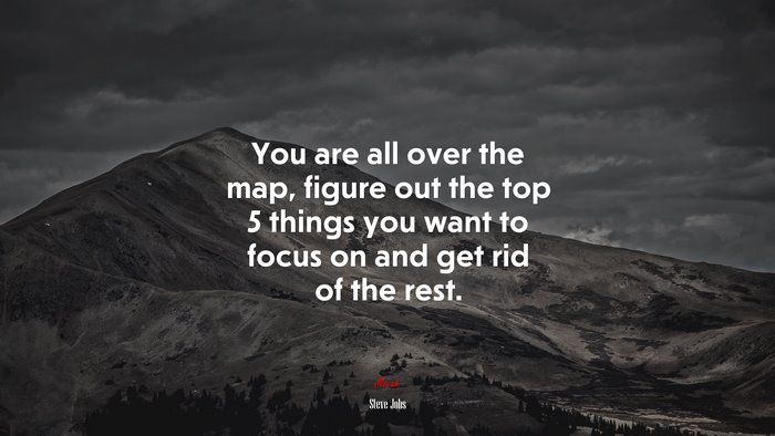 You are all over the map, figure out the top 5 things you want to focus on and get rid of the rest. | Steve Jobs quote