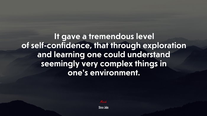 It gave a tremendous level of self-confidence, that through exploration and learning one could understand seemingly very complex things in one’s environment. | Steve Jobs quote