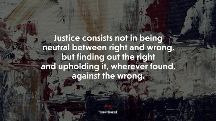 Justice consists not in being neutral between right and wrong, but finding out the right and upholding it, wherever found, against the wrong. | Theodore Roosevelt quote