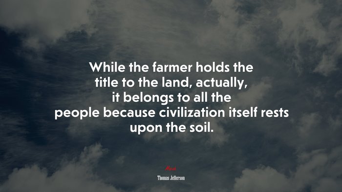 While the farmer holds the title to the land, actually, it belongs to all the people because civilization itself rests upon the soil. | Thomas Jefferson quote