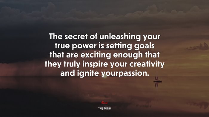 The secret of unleashing your true power is setting goals that are exciting enough that they truly inspire your creativity and ignite yourpassion. | Tony Robbins quote