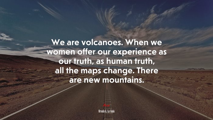 We are volcanoes. When we women offer our experience as our truth, as human truth, all the maps change. There are new mountains. | Ursula K. Le Guin quote