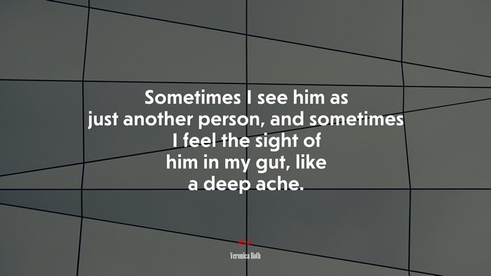 Sometimes I see him as just another person, and sometimes I feel the sight of him in my gut, like a deep ache. | Veronica Roth quote