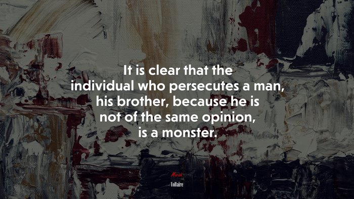 It is clear that the individual who persecutes a man, his brother, because he is not of the same opinion, is a monster. | Voltaire quote