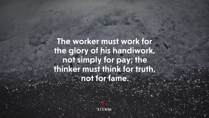 The worker must work for the glory of his handiwork, not simply for pay; the thinker must think for truth, not for fame. | W. E. B. Du Bois quote