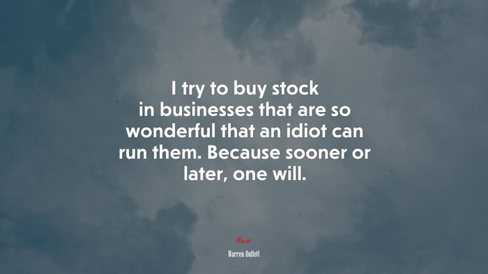I try to buy stock in businesses that are so wonderful that an idiot can run them. Because sooner or later, one will. | Warren Buffett quote