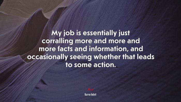 My job is essentially just corralling more and more and more facts and information, and occasionally seeing whether that leads to some action. | Warren Buffett quote