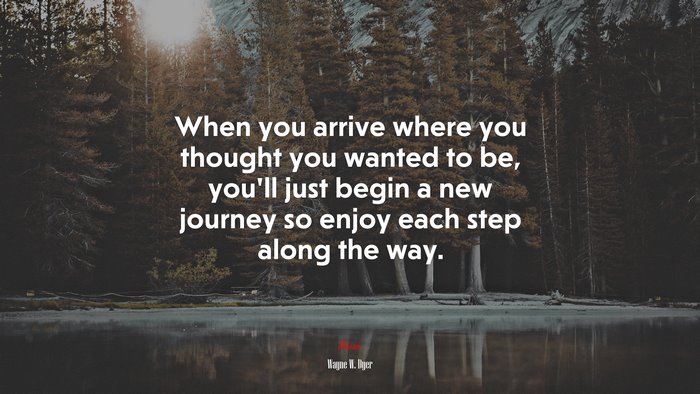 When you arrive where you thought you wanted to be, you’ll just begin a new journey so enjoy each step along the way. | Wayne W. Dyer quote