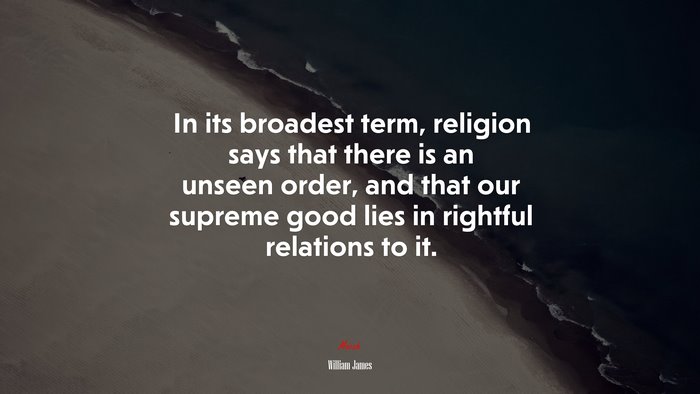 In its broadest term, religion says that there is an unseen order, and that our supreme good lies in rightful relations to it. | William James quote