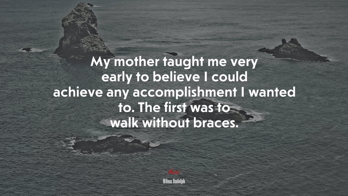 My mother taught me very early to believe I could achieve any accomplishment I wanted to. The first was to walk without braces. | Wilma Rudolph quote
