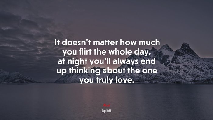 It doesn’t matter how much you flirt the whole day, at night you’ll always end up thinking about the one you truly love. | Zayn Malik quote
