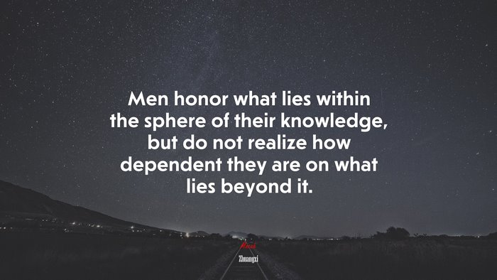 Men honor what lies within the sphere of their knowledge, but do not realize how dependent they are on what lies beyond it. | Zhuangzi quote