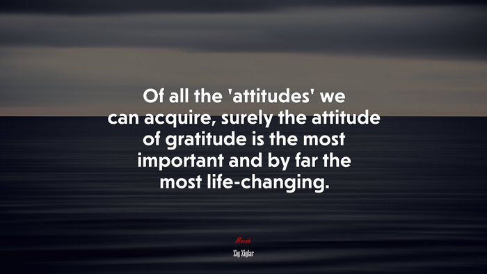 Of all the ‘attitudes’ we can acquire, surely the attitude of gratitude is the most important and by far the most life-changing. | Zig Ziglar quote