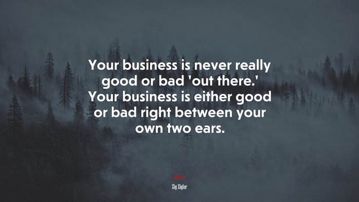 Your business is never really good or bad ‘out there.’ Your business is either good or bad right between your own two ears. | Zig Ziglar quote