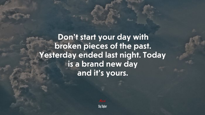 Don’t start your day with broken pieces of the past. Yesterday ended last night. Today is a brand new day and it’s yours. | Zig Ziglar quote