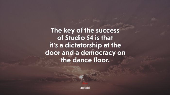 The key of the success of Studio 54 is that it’s a dictatorship at the door and a democracy on the dance floor. | Andy Warhol quote