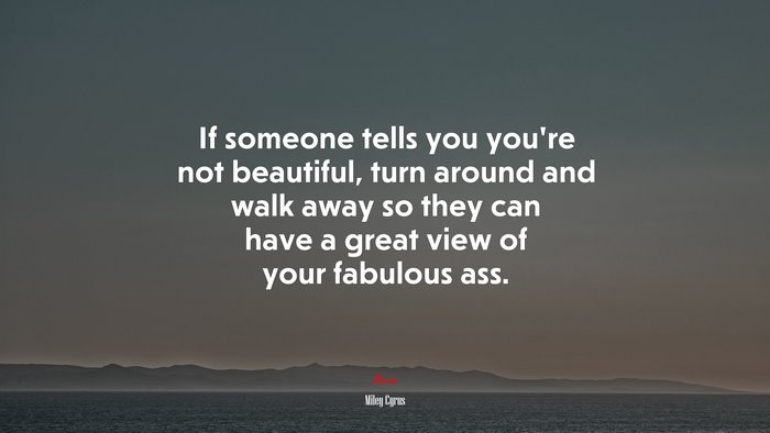If someone tells you you’re not beautiful, turn around and walk away so they can have a great view of your fabulous ass. | Miley Cyrus quote